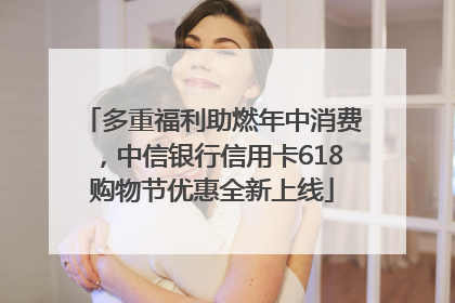 多重福利助燃年中消费，中信银行信用卡618购物节优惠全新上线