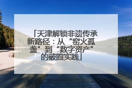 天津解锁非遗传承新路径：从“窑火孤盏”到“数字资产”的破圈实践