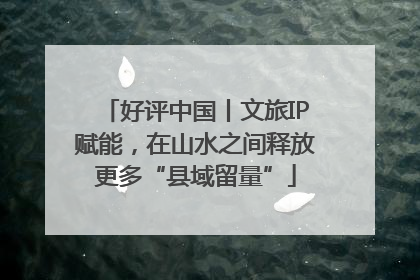 好评中国丨文旅IP赋能，在山水之间释放更多“县域留量”