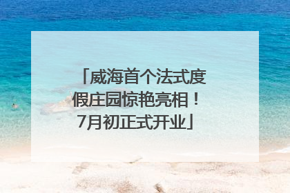 威海首个法式度假庄园惊艳亮相！7月初正式开业
