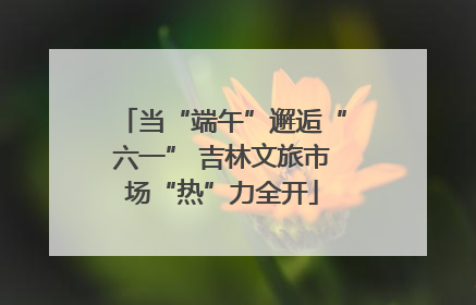 当“端午”邂逅“六一” 吉林文旅市场“热”力全开
