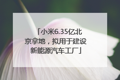 小米6.35亿北京拿地，拟用于建设新能源汽车工厂