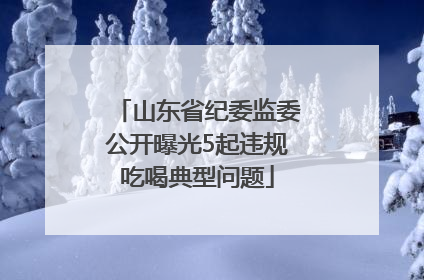 山东省纪委监委公开曝光5起违规吃喝典型问题