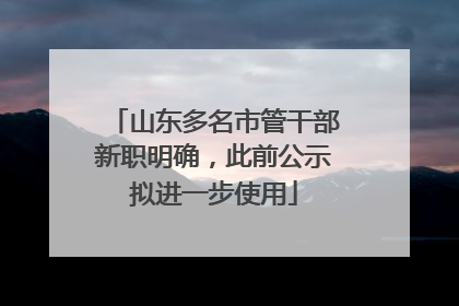 山东多名市管干部新职明确，此前公示拟进一步使用
