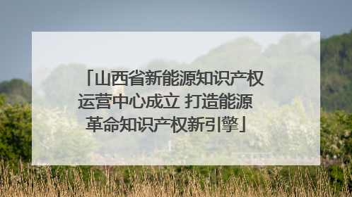 山西省新能源知识产权运营中心成立 打造能源革命知识产权新引擎