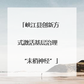 峡江县创新方式激活基层治理“末梢神经”
