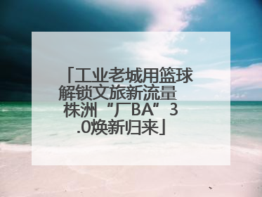 工业老城用篮球解锁文旅新流量 株洲“厂BA”3.0焕新归来