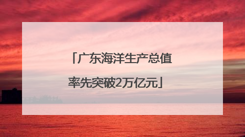 广东海洋生产总值率先突破2万亿元