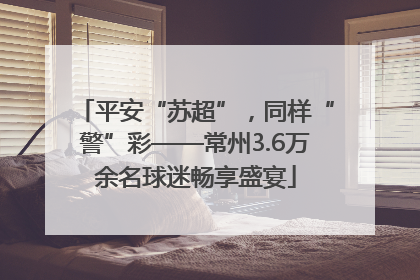 平安“苏超”，同样“警”彩——常州3.6万余名球迷畅享盛宴