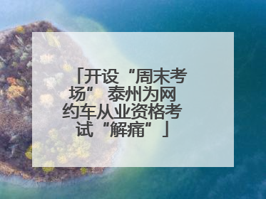 开设“周末考场” 泰州为网约车从业资格考试“解痛”