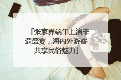 张家界端午上演非遗盛宴，海内外游客共享民俗魅力