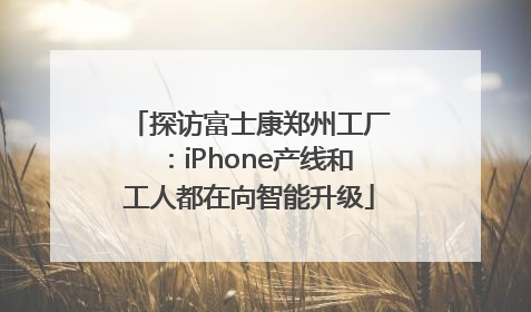 探访富士康郑州工厂：iPhone产线和工人都在向智能升级