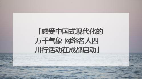 感受中国式现代化的万千气象 网络名人四川行活动在成都启动