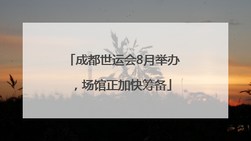 成都世运会8月举办，场馆正加快筹备