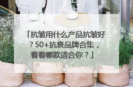 抗皱用什么产品抗皱好？50+抗衰品牌合集，看看哪款适合你？