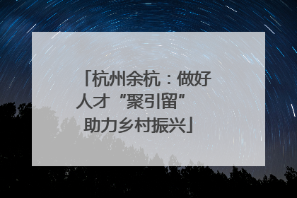 杭州余杭：做好人才“聚引留” 助力乡村振兴