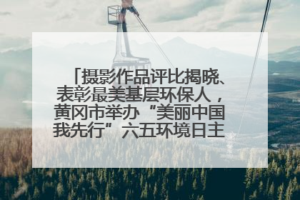 摄影作品评比揭晓、表彰最美基层环保人，黄冈市举办“美丽中国我先行”六五环境日主题宣传活动