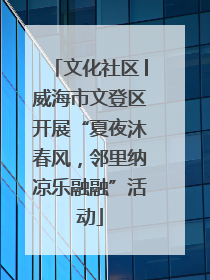 文化社区│威海市文登区开展“夏夜沐春风，邻里纳凉乐融融”活动