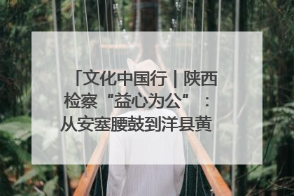 文化中国行｜陕西检察“益心为公”：从安塞腰鼓到洋县黄酒的非遗守护