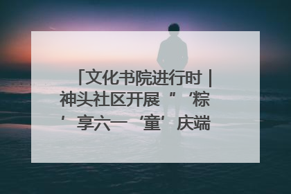 文化书院进行时｜神头社区开展“‘粽’享六一‘童’庆端午”主题系列活动