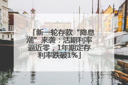 新一轮存款“降息潮”来袭：活期利率逼近零，1年期定存利率跌破1%