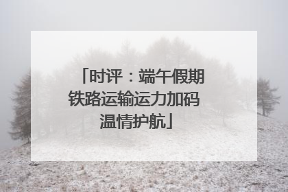 时评：端午假期铁路运输运力加码 温情护航