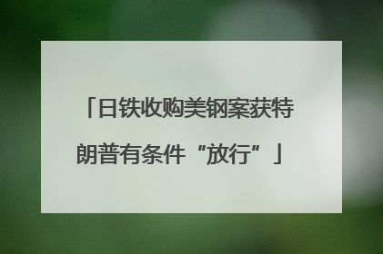 日铁收购美钢案获特朗普有条件“放行”