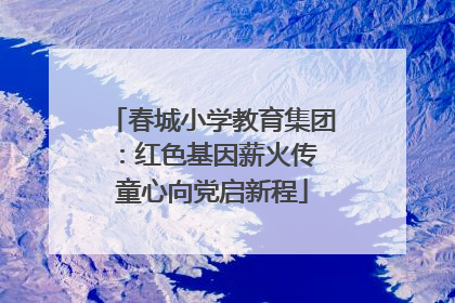 春城小学教育集团:红色基因薪火传 童心向党启新程