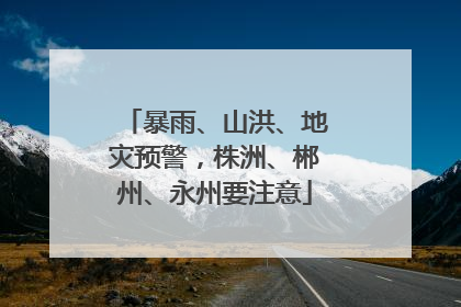 暴雨、山洪、地灾预警，株洲、郴州、永州要注意