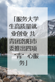 服务大学生高质量就业创业 共青团洛阳市委推出四项“青”心服务