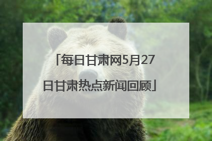 每日甘肃网5月27日甘肃热点新闻回顾