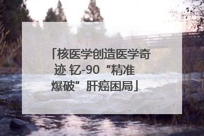 核医学创造医学奇迹 钇-90“精准爆破”肝癌困局