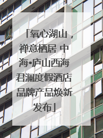 氧心湖山，禅意栖居 中海•庐山西海君澜度假酒店品牌产品焕新发布