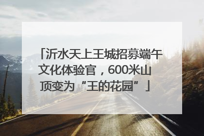 沂水天上王城招募端午文化体验官，600米山顶变为“王的花园”
