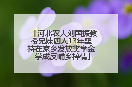 河北农大刘国振教授兄妹四人13年坚持在家乡发放奖学金 学成反哺乡梓情
