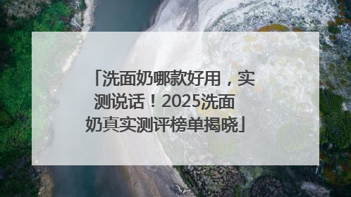 洗面奶哪款好用，实测说话！2025洗面奶真实测评榜单揭晓