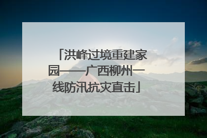 洪峰过境重建家园——广西柳州一线防汛抗灾直击