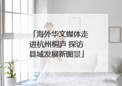 海外华文媒体走进杭州桐庐 探访县域发展新图景