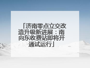 济南零点立交改造升级新进展：南向东收费站即将开通试运行