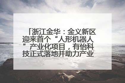 浙江金华：金义新区迎来首个“人形机器人”产业化项目，有怡科技正式落地并助力产业“加速度”