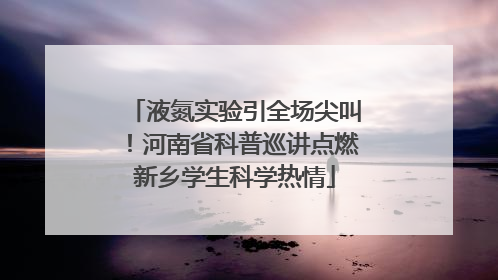 液氮实验引全场尖叫！河南省科普巡讲点燃新乡学生科学热情