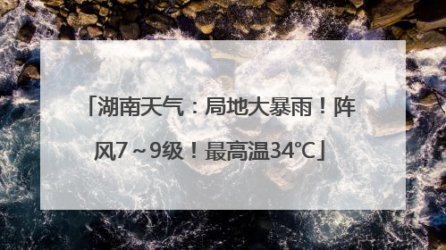 湖南天气：局地大暴雨！阵风7～9级！最高温34℃