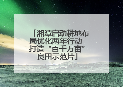 湘潭启动耕地布局优化两年行动 打造“百千万亩”良田示范片