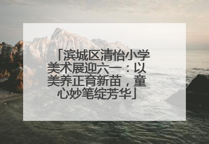 滨城区清怡小学美术展迎六一：以美养正育新苗，童心妙笔绽芳华