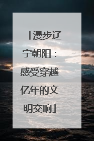 漫步辽宁朝阳：感受穿越亿年的文明交响