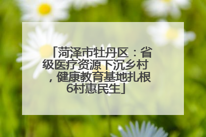 菏泽市牡丹区：省级医疗资源下沉乡村，健康教育基地扎根6村惠民生