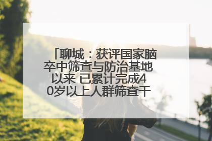 聊城：获评国家脑卒中筛查与防治基地以来 已累计完成40岁以上人群筛查干预40余万人次