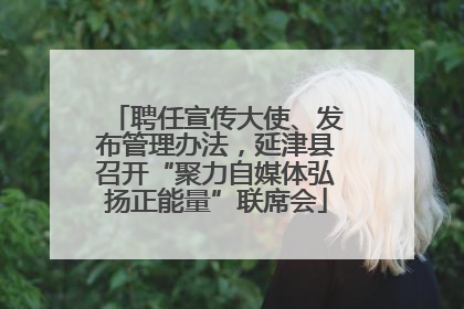 聘任宣传大使、发布管理办法，延津县召开“聚力自媒体弘扬正能量”联席会