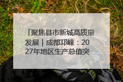聚焦县市新城高质量发展｜成都邛崃：2027年地区生产总值突破550亿元、建成五百亿级园区