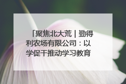 聚焦北大荒｜勤得利农场有限公司：以学促干推动学习教育“升温提速”